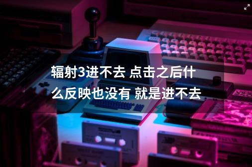 辐射3进不去 点击之后什么反映也没有 就是进不去-第1张-游戏信息-龙启网