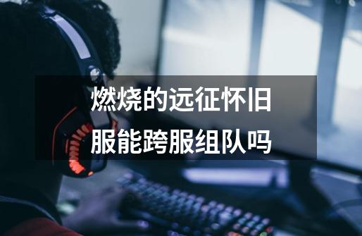 燃烧的远征怀旧服能跨服组队吗-第1张-游戏信息-龙启网