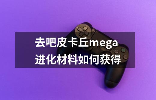 去吧皮卡丘mega进化材料如何获得-第1张-游戏信息-龙启网