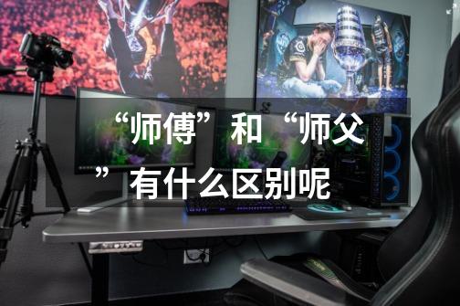 “师傅”和“师父”有什么区别呢.-第1张-游戏信息-龙启网