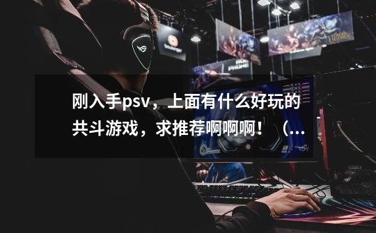 刚入手psv，上面有什么好玩的共斗游戏，求推荐啊啊啊！（吃神与高达除外。。）-第1张-游戏信息-龙启网