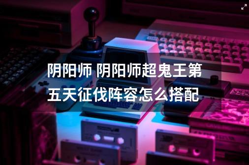 阴阳师 阴阳师超鬼王第五天征伐阵容怎么搭配-第1张-游戏信息-龙启网
