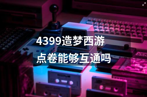 4399造梦西游点卷能够互通吗-第1张-游戏信息-龙启网
