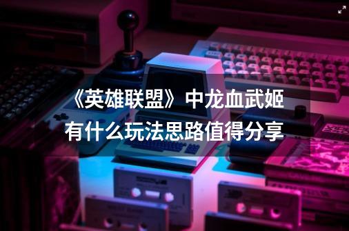 《英雄联盟》中龙血武姬有什么玩法思路值得分享-第1张-游戏信息-龙启网