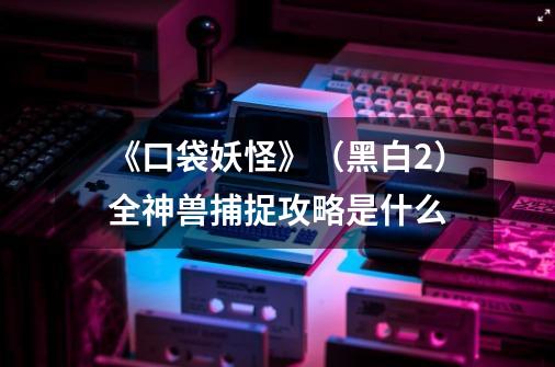 《口袋妖怪》(黑白2)全神兽捕捉攻略是什么-第1张-游戏信息-龙启网
