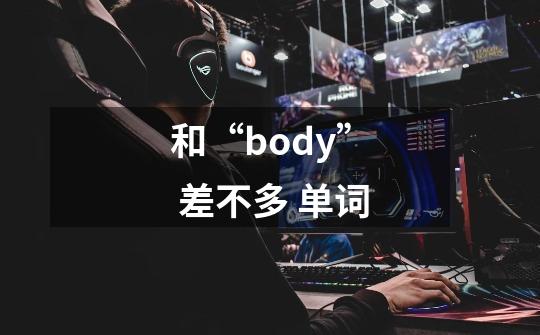 和“body” 差不多 单词-第1张-游戏信息-龙启网