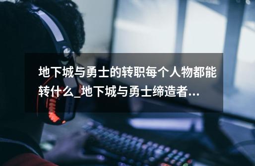 地下城与勇士的转职每个人物都能转什么_地下城与勇士缔造者怎么转职-第1张-游戏信息-龙启网