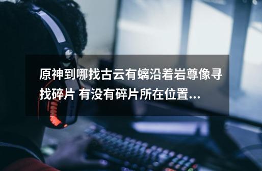 原神到哪找古云有螭沿着岩尊像寻找碎片 有没有碎片所在位置介绍-第1张-游戏信息-龙启网