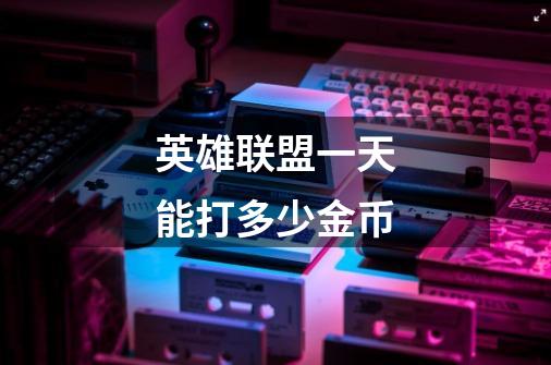 英雄联盟一天能打多少金币-第1张-游戏信息-龙启网
