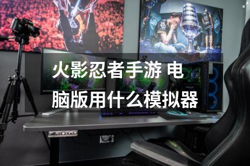 火影忍者手游 电脑版用什么模拟器-第1张-游戏信息-龙启网