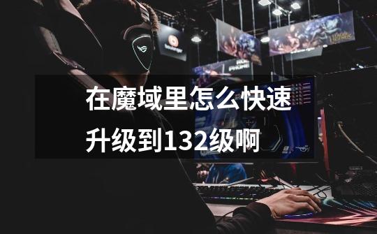 在魔域里怎么快速升级到132级啊-第1张-游戏信息-龙启网