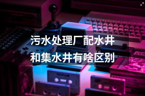 污水处理厂配水井和集水井有啥区别-第1张-游戏信息-龙启网