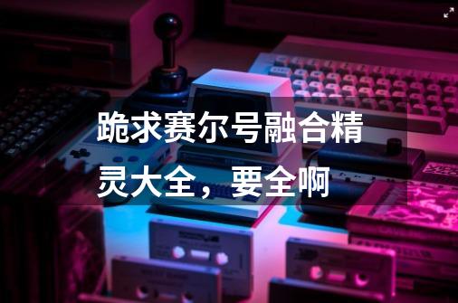 跪求赛尔号融合精灵大全,要全啊-第1张-游戏信息-龙启网