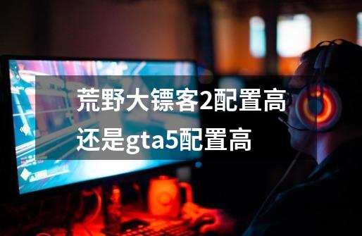 荒野大镖客2配置高还是gta5配置高-第1张-游戏信息-龙启网