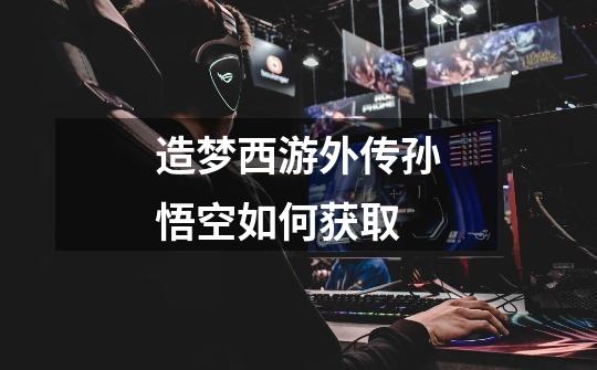 造梦西游外传孙悟空如何获取-第1张-游戏信息-龙启网