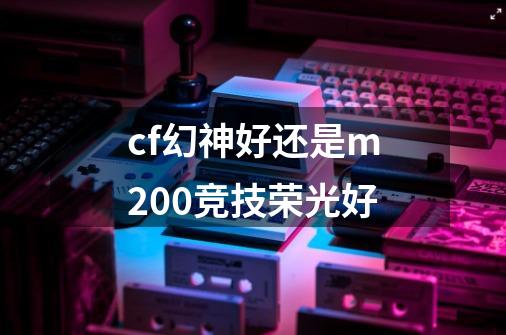 cf幻神好还是m200竞技荣光好-第1张-游戏信息-龙启网