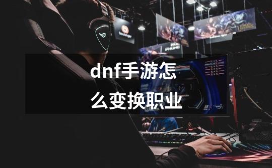 dnf手游怎么变换职业-第1张-游戏信息-龙启网