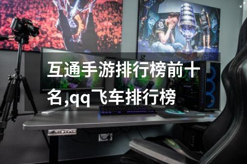 互通手游排行榜前十名,qq飞车排行榜-第1张-游戏信息-龙启网