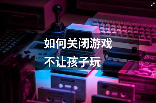 如何关闭游戏不让孩子玩-第1张-游戏信息-龙启网