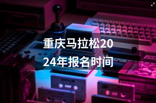 重庆马拉松2024年报名时间-第1张-游戏信息-龙启网