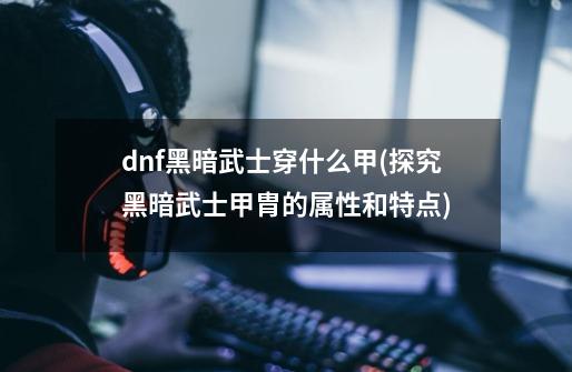 dnf黑暗武士穿什么甲(探究黑暗武士甲胄的属性和特点)-第1张-游戏信息-龙启网