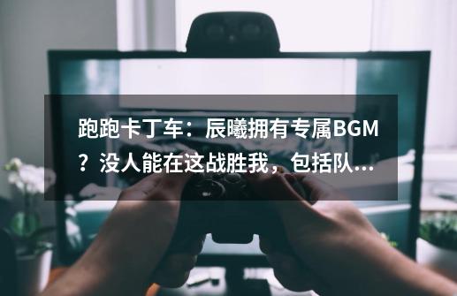 跑跑卡丁车:辰曦拥有专属BGM?没人能在这战胜我,包括队友-第1张-游戏信息-龙启网