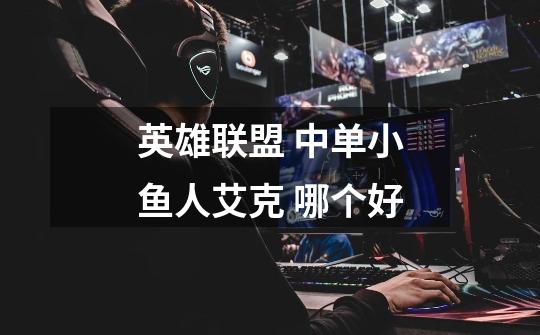 英雄联盟 中单小鱼人艾克 哪个好-第1张-游戏信息-龙启网