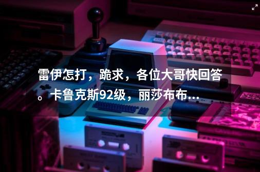 雷伊怎打,跪求,各位大哥快回答。卡鲁克斯92级,丽莎布布84级,魔焰猩猩100级。跪求,跪求!!!!!!!-第1张-游戏信息-龙启网