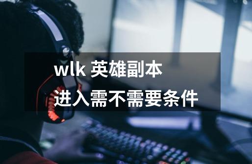 wlk 英雄副本进入需不需要条件-第1张-游戏信息-龙启网