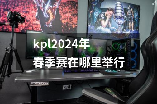 kpl2024年春季赛在哪里举行-第1张-游戏信息-龙启网