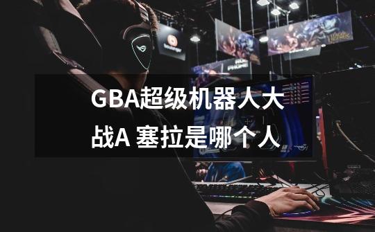 GBA超级机器人大战A 塞拉是哪个人-第1张-游戏信息-龙启网