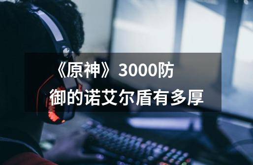 《原神》3000防御的诺艾尔盾有多厚-第1张-游戏信息-龙启网