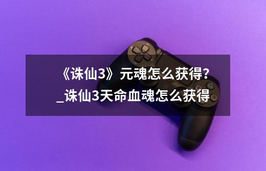 《诛仙3》元魂怎么获得?_诛仙3天命血魂怎么获得-第1张-游戏信息-龙启网