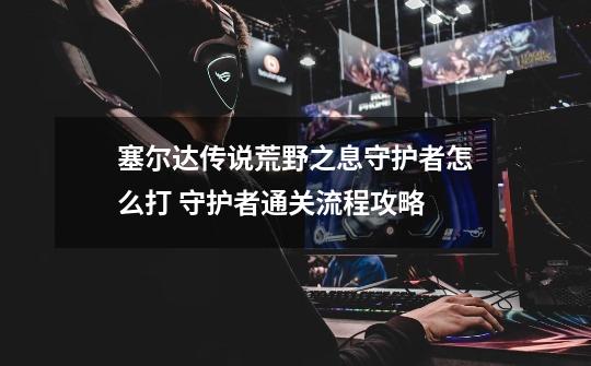 塞尔达传说荒野之息守护者怎么打 守护者通关流程攻略-第1张-游戏信息-龙启网