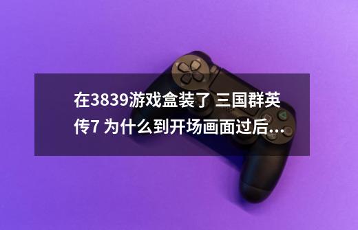 在3839游戏盒装了 三国群英传7 为什么到开场画面过后就完全黑屏了。求解~-第1张-游戏信息-龙启网