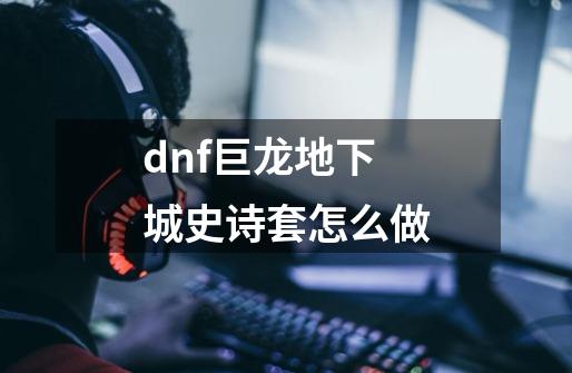 dnf巨龙地下城史诗套怎么做-第1张-游戏信息-龙启网