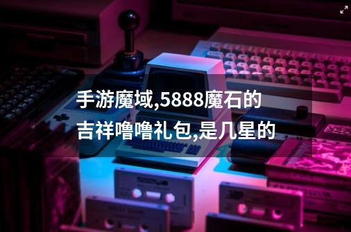 手游魔域,5888魔石的吉祥噜噜礼包,是几星的-第1张-游戏信息-龙启网
