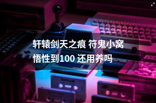 轩辕剑天之痕 符鬼小窝悟性到100 还用养吗-第1张-游戏信息-龙启网