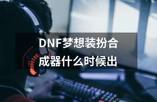 DNF梦想装扮合成器什么时候出-第1张-游戏信息-龙启网