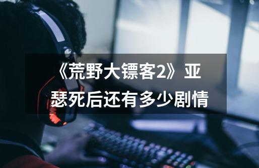《荒野大镖客2》亚瑟死后还有多少剧情-第1张-游戏信息-龙启网