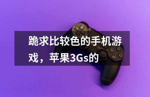 跪求比较色的手机游戏,苹果3Gs的-第1张-游戏信息-龙启网
