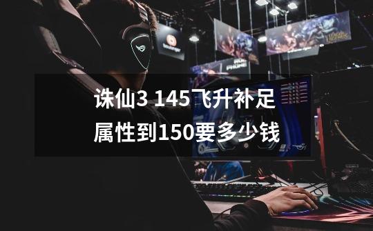 诛仙3 145飞升补足属性到150要多少钱-第1张-游戏信息-龙启网
