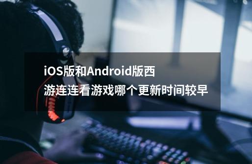 iOS版和Android版西游连连看游戏哪个更新时间较早-第1张-游戏信息-龙启网