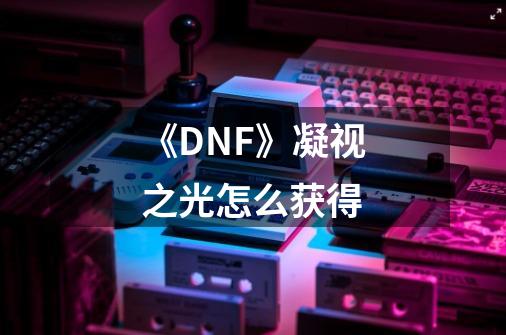 《DNF》凝视之光怎么获得-第1张-游戏信息-龙启网