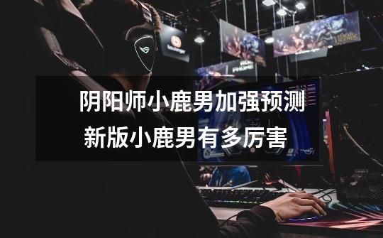 阴阳师小鹿男加强预测 新版小鹿男有多厉害-第1张-游戏信息-龙启网