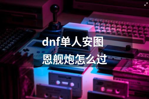 dnf单人安图恩舰炮怎么过-第1张-游戏信息-龙启网