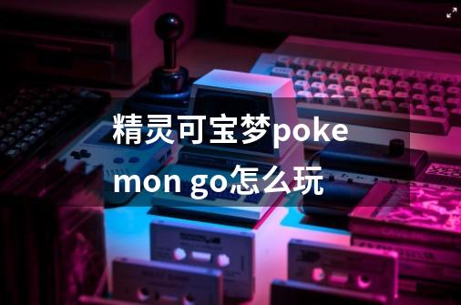 精灵可宝梦pokemon go怎么玩-第1张-游戏信息-龙启网