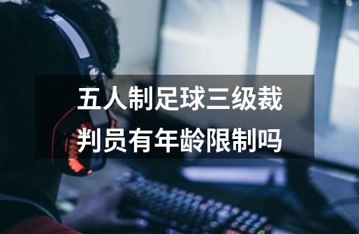 五人制足球三级裁判员有年龄限制吗-第1张-游戏信息-龙启网