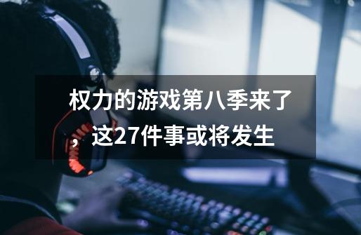 权力的游戏第八季来了,这27件事或将发生-第1张-游戏信息-龙启网