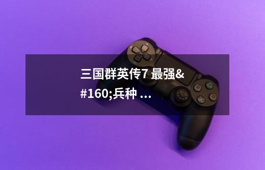 三国群英传7 最强 兵种 武器 坐骑的 秘籍-第1张-游戏信息-龙启网